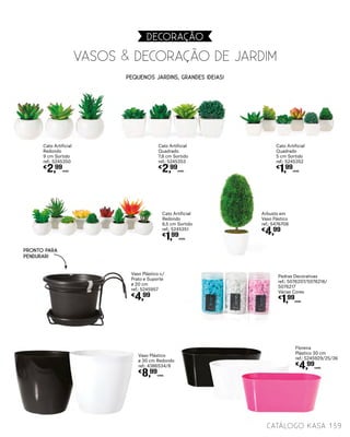 Pequenos jardins, grandes ideias!
VASOS & DECORAÇÃO DE JARDIM
DECORAçãO
Vaso Plástico
ø 30 cm Redondo
ref.: 4386534/8
€
8,99
UNID.
139catálogo Kasa
Vaso Plástico c/
Prato e Suporte
ø 20 cm
ref.: 5245957
€
4,99
Pedras Decorativas
ref.: 5076207/5076216/
5076217
Várias Cores
€
1,99
UNID.
Floreira
Plástico 30 cm
ref.: 5245929/25/36
€
4,99
UNID.
Arbusto em
Vaso Pástico
ref.: 5476708
€
4,99
Cato Artificial
Redondo
9 cm Sortido
ref.: 5245350
€
2,99
UNID.
Cato Artificial
Quadrado
7,8 cm Sortido
ref.: 5245353
€
2,99
UNID.
Cato Artificial
Redondo
6,5 cm Sortido
ref.: 5245351
€
1,99
UNID.
Cato Artificial
Quadrado
5 cm Sortido
ref.: 5245352
€
1,99
UNID.
PRONTO PARA
PENDURAR!
 