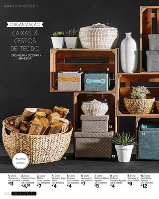 organização
1. Cesto
Serpente L
ref.: 5145874
€
11
2. Caixa
Pequena Cinza
Londres
ref.: 5008306
€
4,50
3. Caixa
Média
Cinza Londres
ref.: 5008300
€
7
4. Cesto
Pequeno Bege
Paris
ref.: 5082312
€
4
5. Cesto
Pequeno
Azul Londres
ref.: 5025810
€
4
6. Cesto
Serpente S
ref.: 5145877
€
7
7. Cesto
Redondo Médio
Aguapé
ref.: 5425758
€
5
8. Cesto
Redondo
Pequeno Aguapé
ref.: 5425765
€
4
9. Cesto
Serpente M
ref.: 5145878
€
9
10. Cesto
Oval Médio
Aguapé
ref.: 5425763
€
12
CAIXAS &
CESTOS
DE TECIDO
www.continente.pt
142 Organização
ORGANIZAR + DECORAR
BEM-ESTAR
1
4
6
7
14
1512
13
11
10
5
TAMANHO
GRANDE
 