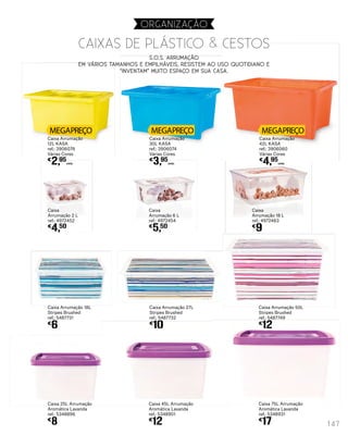 Caixa
Arrumação 6 L
ref.: 4972454
€
5,50
Caixa
Arrumação 2 L
ref.: 4972452
€
4,50
Caixa Arrumação 27L
Stripes Brushed
ref.: 5487732
€
10
Caixa Arrumação 50L
Stripes Brushed
ref.: 5487749
€
12
Caixa Arrumação 18L
Stripes Brushed
ref.: 5487731
€
6
Caixa
Arrumação 18 L
ref.: 4972463
€
9
Caixa 45L Arrumação
Aromática Lavanda
ref.: 5348901
€
12
Caixa 75L Arrumação
Aromática Lavanda
ref.: 5348931
€
17
Caixa 25L Arrumação
Aromática Lavanda
ref.: 5348896
€
8
Caixa Arrumação
30L KASA
ref.: 3906074
Várias Cores
€
3,95
UNID.
Caixa Arrumação
42L KASA
ref.: 3906060
Várias Cores
€
4,95
UNID.
Caixa Arrumação
12L KASA
ref.: 3906076
Várias Cores
€
2,95
UNID.
S.O.S. ARRUMAÇÃO
Em vários tamanhos e empilháveis, resistem ao uso quotidiano e
“inventam” muito espaço em sua casa.
CAIXAS DE PLÁSTICO & CESTOS
147
organização
 