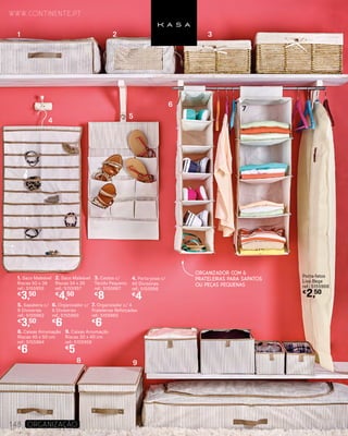 1. Saco Maleável
Riscas 50 x 38
ref.: 5155959
€
3,50
2. Saco Maleável
Riscas 34 x 26
ref.: 5155957
€
4,50
3. Cestos c/
Tecido Pequeno
ref.: 5150667
€
8
4. Porta-joias c/
40 Divisórias
ref.: 5155956
€
4
5. Sapateira c/
9 Divisórias
ref.: 5155962
€
3,50
6. Organizador c/
6 Divisórias
ref.: 5155960
€
6
7. Organizador c/ 4
Prateleiras Reforçadas
ref.: 5155965
€
6
8. Caixas Arrumação
Riscas 40 x 50 cm
ref.: 5155964
€
6
9. Caixas Arrumação
Riscas 30 x 40 cm
ref.: 5155958
€
5
Porta-fatos
Liso Bege
ref.: 5155968
€
2,50
www.continente.pt
148 Organização
ORGANIZADOR COM 6
PRATELEIRAS PARA SAPATOS
OU PEÇAS PEQUENAS
1 2 3
4
5
6
7
8 9
 