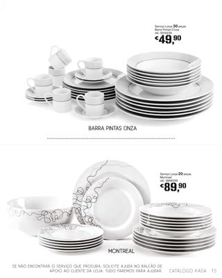 Serviço Loiça 30 peças
Barra Pintas Cinza
ref.: 5010234
€
49,90
BARRA PINTAS CINZA
MONTREAL
Serviço Loiça 20 peças
Montreal
ref.: 3666559
€
89,90
15catálogo Kasa
SE NÃO ENCONTRAR O SERVIÇO QUE PROCURA, SOLICITE AJUDA NO BALCÃO DE
APOIO AO CLIENTE DA LOJA. TUDO FAREMOS PARA AJUDAR.
 