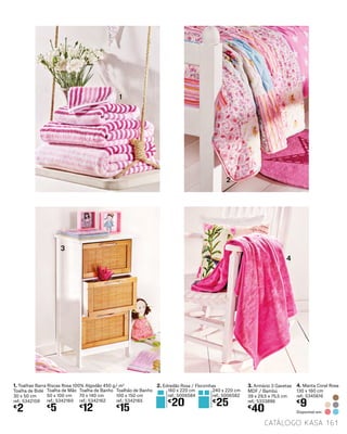 160 x 220 cm
ref.: 5006584
€
20
1. Toalhas Barra Riscas Rosa 100% Algodão 450 g/ m2
Toalha de Bidé
30 x 50 cm
ref.: 5342159
€
2
Toalha de Mão
50 x 100 cm
ref.: 5342160
€
5
Toalha de Banho
70 x 140 cm
ref.: 5342162
€
12
Toalhão de Banho
100 x 150 cm
ref.: 5342165
€
15
4
3
2
1
3. Armário 3 Gavetas
MDF / Bambú
39 x 29,5 x 75,5 cm
ref.: 5333896
€
40
4. Manta Coral Rosa
130 x 160 cm
ref.: 5345616
€
9
Disponível em:
240 x 220 cm
ref.: 5006582
€
25
2. Edredão Rosa / Florzinhas
catálogo Kasa 161
 