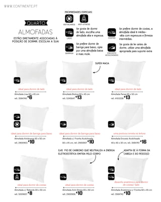 ideal para dormir de lado
Almofada Biotiva 60 x 45 cm
ref.: 5345647
€
13
ideal para dormir de barriga para baixo
Almofada Antiácaros 65 x 50 cm
ref.: 2900903
€
10
ideal para dormir de costas
Almofada Anti-Stress 65 x 50 cm
ref.: 2900906
€
10
ideal para dormir de lado
Almofada Lisa 60 x 45 cm
ref.: 3584740
€
6
ideal para dormir de barriga para baixo
Almofada c/ Fronha Acolchoada
60 x 45 cm, ref.: 2900907
€
10
ideal para dormir de costas
Almofada c/ Rebordo 65 x 50 cm
ref.: 5009657
€
8
ideal para dormir de lado
Almofada Penas 65 x 50 cm
ref.: 4103338
€
13
uma postura correta na leitura
Almofada Encosto Acolchoado
40 x 40 x 30 cm, ref.: 3584761
€
16
desenho anatómico para dormir
de costas/ lado
Almofada Anatómica c/ Fronha 60 x 45 cm
ref.: 3584742
€
10
LADO COSTAS
BARRIGA ENCOSTO
ACOLCHOADO
PROPRIEDADES ESPECIAIS:
ANTIÁCAROS ANTI-STRESS
Se gosta de dormir
de lado, escolha uma
almofada alta e espessa.
Se prefere dormir de
barriga para baixo, opte
por uma almofada baixa
e mais mole.
Se prefere dormir de costas, a
almofada ideal é média–
-alta com espessura e firmeza
intermédias.
Se gosta de ler antes de
dormir, utilize uma almofada
apropriada para suporte extra
SUPER MACIA
0,4% FIO DE CARBONO QUE NEUTRALIZA A ENERGIA
ELETROESTÁTICA EMITIDA PELO CORPO
ADAPTA-SE À FORMA DA
CABEÇA E DO PESCOÇO
ALMOFADAS
ESTÃO DIRETAMENTE ASSOCIADAS À
POSIÇÃO DE DORMIR. ESCOLHA A SUA!
www.continente.pt
QUARTO
 