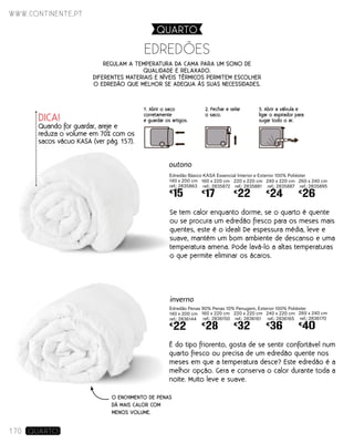 Edredão Básico KASA Essencial Interior e Exterior 100% Poliéster
140 x 200 cm
ref.: 2835863
€
15
Edredão Penas 90% Penas 10% Penugem, Exterior 100% Poliéster
140 x 200 cm
ref.: 2836144
€
22
EDREDõES
160 x 220 cm
ref.: 2835872
€
17
160 x 220 cm
ref.: 2836150
€
28
220 x 220 cm
ref.: 2835881
€
22
220 x 220 cm
ref.: 2836161
€
32
240 x 220 cm
ref.: 2835887
€
24
240 x 220 cm
ref.: 2836165
€
36
260 x 240 cm
ref.: 2835895
€
26
260 x 240 cm
ref.: 2836170
€
40
inverno
Se tem calor enquanto dorme, se o quarto é quente
ou se procura um edredão fresco para os meses mais
quentes, este é o ideal! De espessura média, leve e
suave, mantém um bom ambiente de descanso e uma
temperatura amena. Pode lavá-lo a altas temperaturas
o que permite eliminar os ácaros.
É do tipo friorento, gosta de se sentir confortável num
quarto fresco ou precisa de um edredão quente nos
meses em que a temperatura desce? Este edredão é a
melhor opção. Gera e conserva o calor durante toda a
noite. Muito leve e suave.
outono
Regulam a temperatura da cama para um sono de
qualidade e relaxado.
diferentes materiais e níveis térmicos permitem escolher
o edredão que melhor se Adequa às suas necessidades.
O ENCHIMENTO DE PENAS
DÁ MAIS CALOR COM
MENOS VOLUME.
www.continente.pt
170 Quarto
DICA!
Quando for guardar, areje e
reduza o volume em 70% com os
sacos vácuo KASA (ver pág. 157).
1. Abrir o saco
corretamente
e guardar os artigos.
2. Fechar e selar
o saco.
3. Abrir a válvula e
ligar o aspirador para
sugar todo o ar.
QUARTO
 