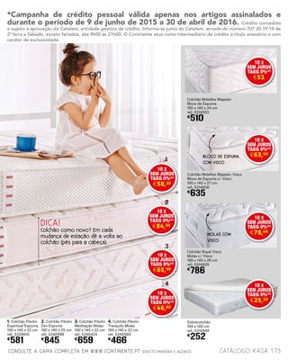 1. Colchão Pikolin
Espiritual Espuma
190 x 140 x 22 cm
ref.: 5339810
€
581
2. Colchão Pikolin
Zen Espuma
190 x 140 x 25 cm
ref.: 5340998
€
845
3. Colchão Pikolin
Meditação Molas
190 x 140 x 22 cm
ref.: 5340424
€
659
4. Colchão Pikolin
Tranquilo Molas
190 x 140 x 22 cm
ref.: 5340560
€
466
Colchão Molaflex Majestic
Bloco de Espuma
190 x 140 x 24 cm
ref.: 5314553
€
510
Colchão Molaflex Majestic Visco
Bloco de Espuma c/ Visco
190 x 140 x 27 cm
ref.: 5314606
€
635
Colchão Royal Visco
Molas c/ Visco
190 x 140 x 28 cm
ref.: 5314829
€
786
Sobrecolchão
190 x 140 cm
ref.: 5314949
€
252
DICA!
Colchão como novo? Em cada
mudança de estação dê a volta ao
colchão (pés para a cabeça).
BLOCO DE ESPUMA
COM VISCO
MOLAS COM
VISCO
1
2
3
4
catálogo Kasa 173CONSULTE A GAMA COMPLETA EM WWW.CONTINENTE.PT (EXCETO MADEIRA E AÇORES)
*Campanha de crédito pessoal válida apenas nos artigos assinalados e
durante o período de 9 de junho de 2015 a 30 de abril de 2016. Crédito concedido
e sujeito à aprovação do Cetelem, entidade gestora de crédito. Informe-se junto do Cetelem, através do número 707 20 19 19 de
2ª feira a Sábado, exceto feriados, das 9h00 às 21h00. O Continente atua como intermediário de crédito a título acessório e com
caráter de exclusividade.
10 X
SEM JUROS
TAEG 0%(
*)
€58,10
10 X
SEM JUROS
TAEG 0%(
*)
€51
10 X
SEM JUROS
TAEG 0%(
*)
€63,50
10 X
SEM JUROS
TAEG 0%(
*)
€78,60
10 X
SEM JUROS
TAEG 0%(
*)
€84,50
10 X
SEM JUROS
TAEG 0%(
*)
€65,90
10 X
SEM JUROS
TAEG 0%(
*)
€46,60
10 X
SEM JUROS
TAEG 0%(
*)
€25,20
 