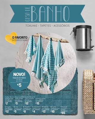 Toalhas Flor Liz / Riscas Liz 100% Algodão 450 g/ m2
Toalha de Bidé
30 x 50 cm
ref.: 5376621
€
2
Toalha de Mão
50 x 100 cm
ref.: 5376764
€
5
Toalha de Banho
70 x 140 cm
ref.: 5376875
€
12
Toalhão de Banho
100 x 150 cm
ref.: 5376790
€
15
1. Piaçaba
Inox/Madeira
ref.: 3786988
€
12
3. Doseador
Cerâmica Azul
ref.: 5380812
€
8
5. Balde 3L
Inox/Madeira
ref.: 3786995
€
12
2. Copo
Cerâmica Azul
ref.: 5380819
€
5
6. Tapete
Quadrados Azul
ref.: 5332678
€
10
4. Saboneteira
Cerâmica Azul
ref.: 5380816
€
4
7. Banco de
Arrumação c/ 2
Gavetas
ref.: 5193017
€
65
TOALHA DE MÃOS
50 X 100 CM
Ref.: 5376764
€
5
NOVO!
5
6
O FAVORITO
DA EQUIPA DE BANHO
toalhas tapetes acesSórios
BANHO
CASADE
 