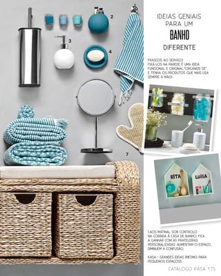 BANHO
diferente
ideias geniais
para um
FRASCOS AO SERVIÇO!
Fixá-los na parede é uma ideia
funcional e original.“Organize-se”
e tenha os produtos que mais usa
sempre à mão!
1 2
3
4
7
175catálogo Kasa
CAOS MATINAL SOB CONTROLo
Na corrida à casa de banho, fica
a ganhar com as prateleiras
personalizadas: aumentam o espaço,
diminuem a confusão.
KASA - Grandes ideias (mesmo para
pequenos espaços!)
 