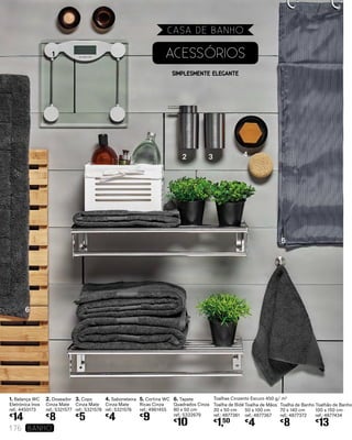1. Balança WC
Eletrónica Inox
ref.: 4450173
€
14
2. Doseador
Cinza Mate
ref.: 5321577
€
8
3. Copo
Cinza Mate
ref.: 5321578
€
5
4. Saboneteira
Cinza Mate
ref.: 5321576
€
4
5. Cortina WC
Ricas Cinza
ref.: 4961455
€
9
6. Tapete
Quadrados Cinza
80 x 50 cm
ref.: 5332679
€
10
SIMPLESMENTE ELEGANTE
ACESSÓRIOS
Toalhas Cinzento Escuro 450 g/ m2
Toalha de Bidé
30 x 50 cm
ref.: 4877361
€
1,50
Toalha de Banho
70 x 140 cm
ref.: 4877372
€
8
Toalhão de Banho
100 x 150 cm
ref.: 4877434
€
13
1
2 3 4
5
6
Toalha de Mãos
50 x 100 cm
ref.: 4877367
€
4
CASA DE BANHO
176 banho
 