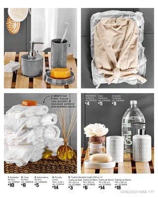 1. Doseador
Acrílico
ref.: 5380821
€
10
Doseador
Cerâmica
ref.: 5381604
€
8
2. Copo
Acrílico
ref.: 5380818
€
6
Copo
Cerâmica
ref.: 5381609
€
5
3. Saboneteira
Acrílico
ref.: 5380830
€
5
Saboneteira
Cerâmica
ref.: 5381612
€
4
4. Roupão
Cores
Tam.: S, M, L
ref.: 5139144
€
14
5. Toalhas Bordado Inglês 500 g/ m2
Toalha de Bidé
30 x 50 cm
ref.: 5278888
€
3
Toalha de Banho
70 x 140 cm
ref.: 5278900
€
14
Toalhão de Banho
100 x 150 cm
ref.: 5278906
€
18
1
2
3
4
5
Toalha de Mãos
50 x 100 cm
ref.: 5278892
€
6
O MENOS QUE
É MAIS. TOALHA
100% ALGODÃO DE
QUALIDADE SUPERIOR
COM BORDADO INGLÊS
HIPER SOFT
177catálogo Kasa
 