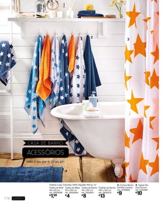 3. Cortina Banho
Estrelas Laranja
ref.: 5239682
€
9
4. Tapete Rio
Azul Escuro
ref.: 5332681
€
10
4
3
21
Toalhas Lisas Coloridas 100% Algodão 450 g/ m2
Toalha de Bidé
30 x 50 cm
ref.: 2900668
€
1,50
Toalha de Mãos
50 x 100 cm
ref.: 2900669
€
4
Toalha de Banho
70 x 140 cm
ref.: 2900671
€
8
Toalhão de Banho
100 x 150 cm
ref.: 2900672
€
13
ACESSÓRIOS
PARA O DIA ser “5 Estrelas”!
178 banho
CASA DE BANHO
 