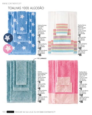Toalhas Barra
Florzinha Rosa
100% Algodão
450 g/ m2
Toalha de Bidé
30 x 50 cm
ref.: 5247193
€
2
Toalha de Mão
50 x 100 cm
ref.: 5247194
€
5
Toalha de Banho
70 x 140 cm
ref.: 5247191
€
12
Toalhão de Banho
100 x 150 cm
ref.: 5247192
€
15
Toalhas
Cornucópias Azul
100% Algodão
450 g/ m2
Toalha de Bidé
30 x 50 cm
ref.: 5126551
€
3
Toalha de Mão
50 x 100 cm
ref.: 5126552
€
6
Toalha de Banho
70 x 140 cm
ref.: 5126553
€
14
Toalhão de Banho
100 x 150 cm
ref.: 5126554
€
18
Toalhas Barras
Multicolor
100% Algodão
450 g/ m2
Toalha de Bidé
30 x 50 cm
ref.: 5017296
€
2
Toalha de Mão
50 x 100 cm
ref.: 5017297
€
5
Toalha de Banho
70 x 140 cm
ref.: 5017301
€
12
Toalhão de Banho
100 x 150 cm
ref.: 5017302
€
15
Toalhas Estrelas
Azul 100%
Algodão
450 g/ m2
Toalha de Bidé
30 x 50 cm
ref.: 5376741
€
2
Toalha de Mãos
50 x 100 cm
ref.: 5376783
€
5
Toalha de Banho
70 x 140 cm
ref.: 5376895
€
12
Toalhão de Banho
100 x 150 cm
ref.: 5376825
€
15
TOALHAS 100% ALGODÃO
PROCURE NA SUA LOJA OU EM WWW.CONTINENTE.PT
FIO LAMINADO
www.continente.pt
180 banho
 