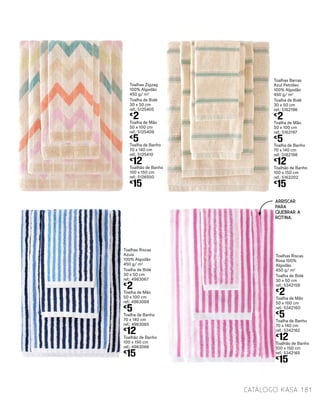Toalhas Barras
Azul Petróleo
100% Algodão
450 g/ m2
Toalha de Bidé
30 x 50 cm
ref.: 5162196
€
2
Toalha de Mão
50 x 100 cm
ref.: 5162197
€
5
Toalha de Banho
70 x 140 cm
ref.: 5162198
€
12
Toalhão de Banho
100 x 150 cm
ref.: 5162202
€
15
Toalhas Zigzag
100% Algodão
450 g/ m2
Toalha de Bidé
30 x 50 cm
ref.: 5125405
€
2
Toalha de Mão
50 x 100 cm
ref.: 5125409
€
5
Toalha de Banho
70 x 140 cm
ref.: 5125410
€
12
Toalhão de Banho
100 x 150 cm
ref.: 5126550
€
15
181catálogo Kasa
Toalhas Riscas
Azuis
100% Algodão
450 g/ m2
Toalha de Bidé
30 x 50 cm
ref.: 4963067
€
2
Toalha de Mão
50 x 100 cm
ref.: 4963069
€
5
Toalha de Banho
70 x 140 cm
ref.: 4963065
€
12
Toalhão de Banho
100 x 150 cm
ref.: 4963066
€
15
Toalhas Riscas
Rosa 100%
Algodão
450 g/ m2
Toalha de Bidé
30 x 50 cm
ref.: 5342159
€
2
Toalha de Mão
50 x 100 cm
ref.: 5342160
€
5
Toalha de Banho
70 x 140 cm
ref.: 5342162
€
12
Toalhão de Banho
100 x 150 cm
ref.: 5342165
€
15
ARRISCAR
PARA
QUEBRAR A
ROTINA.
 