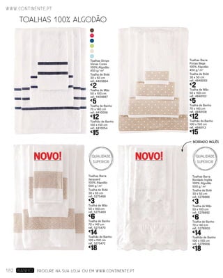 Toalhas Barra
Pintas Bege
100% Algodão
450 g/ m2
Toalha de Bidé
30 x 50 cm
ref.: 4848093
€
2
Toalha de Mão
50 x 100 cm
ref.: 4848102
€
5
Toalha de Banho
70 x 140 cm
ref.: 4848108
€
12
Toalhão de Banho
100 x 150 cm
ref.: 4848113
€
15
Toalhas Stripe
Várias Cores
100% Algodão
450 g/ m2
Toalha de Bidé
30 x 50 cm
ref.: 4409864
€
2
Toalha de Mão
50 x 100 cm
ref.: 4409887
€
5
Toalha de Banho
70 x 140 cm
ref.: 4410006
€
12
Toalhão de Banho
100 x 150 cm
ref.: 4410054
€
15
PROCURE NA SUA LOJA OU EM WWW.CONTINENTE.PT
www.continente.pt
182 banho
TOALHAS 100% ALGODÃO
NOVO! NOVO!
Toalhas Barra
Bordado Inglês
100% Algodão
500 g/ m2
Toalha de Bidé
30 x 50 cm
ref.: 5278888
€
3
Toalha de Mão
50 x 100 cm
ref.: 5278892
€
6
Toalha de Banho
70 x 140 cm
ref.: 5278900
€
14
Toalhão de Banho
100 x 150 cm
ref.: 5278906
€
18
Toalhas Barra
Jacquard
100% Algodão
500 g/ m2
Toalha de Bidé
30 x 50 cm
ref.: 5275468
€
3
Toalha de Mão
50 x 100 cm
ref.: 5275469
€
6
Toalha de Banho
70 x 140 cm
ref.: 5275470
€
14
Toalhão de Banho
100 x 150 cm
ref.: 5275472
€
18
BORDADO INGLÊS
Qualidade
Superior
Qualidade
Superior
 