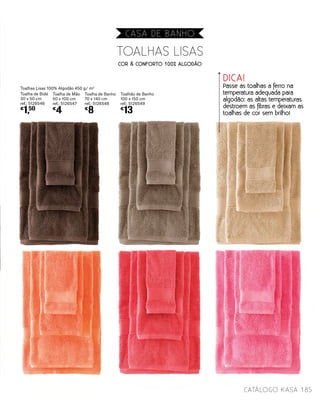 DICA!
Passe as toalhas a ferro na
temperatura adequada para
algodão: as altas temperaturas
destroem as fibras e deixam as
toalhas de cor sem brilho!
TOALHAS LISAS
Toalhas Lisas 100% Algodão 450 g/ m2
Toalha de Bidé
30 x 50 cm
ref.: 5126546
€
1,50
Toalha de Mão
50 x 100 cm
ref.: 5126547
€
4
Toalha de Banho
70 x 140 cm
ref.: 5126548
€
8
Toalhão de Banho
100 x 150 cm
ref.: 5126549
€
13
COR & CONFORTO 100% ALGODÃO
185catálogo Kasa
CASA DE BANHO
 
