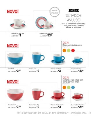 VISITE O CONTINENTE SEM SAIR DE CASA EM WWW. CONTINENTE.PT
NOVO!
NOVO!
NOVO!
serviÇos
AVULSO
Chávena Café Color Mix
ref.: 5406521
€
2,50
Chávena Chá Vermelha
ref.: 5365760
€
3
Chávena Chá Azul
ref.: 5365770
€
3
Caneca Vermelha
ref.: 5365768
€
2
Caneca Azul
ref.: 5365766
€
2
Chávena Chá Color Mix
ref.: 5406518
€
3
Taça Vermelha
ref.: 5365775
€
2,50
Taça Azul
ref.: 5365769
€
2,50
Chávena Café Vermelha
ref.: 5365761
€
2,50
Chávena Café Azul
ref.: 5365767
€
2,50
Faça o serviço ao seu gosto.
todos os serviços desta
página se misturam.
Disponível em:
Disponível em:
DICA!
Combine peças soltas com
outros serviços KASA.
DICA!
Misture com outras cores.
MESA
19catálogo Kasa
DESIGN
EXCLUSIVO
 