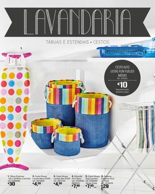 tábuas e estendais cestos
lavandaria
1. Tábua Engomar
124 x 40 Bolas Coloridas
ref.: 5028686
€
30
4. Estendal
18 m Basic
ref.: 5155956/
2895615
€
7,90
5. Cesto Roupa
Suja Laundry
ref.: 5155969
Várias Cores
€
7,90
UNID.
2. Cesto Roupa
Lavada Baixo KASA
ref.: 4873892
€
4,50
3. Cesto Roupa
Lavada Alto KASA
ref.: 4873725
€
4,50
2
1
CESTO ALTO
LISTAS FUN FUELED
MÉDIO
Ref.: 5396564
€
10Disponível noutros
tamanhos e preços
6. Sistema
Espreme Fácil
c/ Pedal
ref.: 5515678
€
29
 