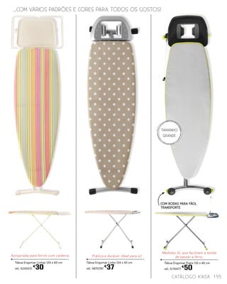 Tábua Engomar Prata 135 x 46 cm
ref.: 5176977
€
50
TAMANHO
GRANDE
Medidas XL que facilitam a tarefa
de passar a ferro.Prática e durável. Ideal para si!
Tábua Engomar Linho 124 x 40 cm
ref.: 4870787
€
37
Apropriada para ferros com caldeira.
Tábua Engomar Linhas 124 x 40 cm
ref.: 5245031
€
30
catálogo Kasa 193
...COM VÁRIOS PADRÕES E CORES PARA TODOS OS GOSTOS!
Com RODAS PARA FÁCIL
TRANSPORTE
 