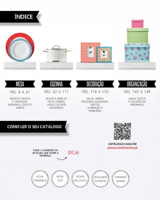 íNDICE
Como ler o seu catálogo
Caixas, cestos
E soluções de
arrumação
PÁG. 140 a 149
Velas, jarras,
molduras, almofadas,
Tapetes,
IluMinação e
mobiliário
PÁG. 118 a 139
TACHOS e PANELAS,
Facas, FORMAS,
LATAS e outros
acessórios
PÁG. 62 a 117
serviços, Pratos
e Travessas,
Faqueiros, Copos e
Jarros
PÁG. 8 a 61
NOVA
TENDÊNCIA
DESIGN
EXCLUSIVO
TAMANHO
GRANDE
Qualidade
Superior
NOVA
cor
Fique a conhecer os
detalhes que fazem a
diferença.
Catálogo Casa em
www.continente.pt
organizaçãoDECORAçãOCOZINHAMESA
DICA!
 