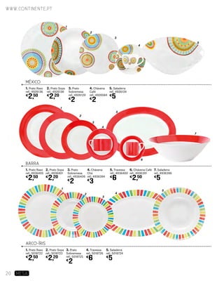 BARRA
MÉXICO
ARCO-ÍRIS
1
1
1
2
2
2
3
3
3
4
4
4
5
5
5
7
6
1. Prato Raso
ref.: 4926136
€
2,50
2. Prato Sopa
ref.: 4926138
€
2,20
3. Prato
Sobremesa
ref.: 4926129
€
2
4. Chávena
Café
ref.: 4926584
€
2
5. Saladeira
ref.: 4926134
€
5
1. Prato Raso
ref.: 4936405
€
2,50
2. Prato Sopa
ref.: 4936401
€
2,20
3. Prato
Sobremesa
ref.: 4936406
€
2
4. Chávena
Chá
ref.: 4936394
€
3
5. Travessa
ref.: 4936400
€
6
7. Saladeira
ref.: 4936396
€
5
6. Chávena Café
ref.: 4936391
€
2,50
1. Prato Raso
ref.: 5018722
€
2,50
2. Prato Sopa
ref.: 5018723
€
2,20
3. Prato
Sobremesa
ref.: 5018725
€
2
4. Travessa
ref.: 5018726
€
6
5. Saladeira
ref.: 5018724
€
5
www.continente.pt
20 MESA
 