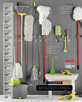 11. Vassoura
Larga Interior
Perfect
ref.: 5247271
€
3,95
12. Esfregona
Super
Absorvente
Perfect
ref.: 5247228
€
9,95
13. Vassourinha
Perfect
ref.: 5247275
€
0,95
14. Espanador
Penas Naturais
Perfect
ref.: 5247278
€
3,95
6. Esfregona
Ecológica Perfect
ref.: 5247301
€
2,85
7. Esfregona
Algodão Basic
ref.: 5246166
€
1,90
8. Espanador
Microfibras
Perfect
ref.: 5246123
€
2,95
9. Escova Loiça
Perfect
ref.: 5247283
€
0,85
10. Vassourinha
Madeira Sanitária
Perfect
ref.: 5244995
€
2
1. Cabo Alumínio
120 cm Perfect
ref.: 5247182
€
2,95
2. Esfregona
Ecológica Basic
ref.: 5246172
€
1,85
3. Vassoura
Interior Cabo
Madeira Perfect
ref.: 5244974
€
3,49
4. Mopa
Algodão Perfect
ref.: 5247287
€
7,95
5. Esfregona Tira
Xadrez Perfect
ref.: 5246156
€
3,45
ESFREGONA COMPOSTA
POR FIOS DE
ALGODÃO. GRANDE
CAPACIDADE DE
ABSORÇÃO A SECO!
1
24
22
23
2 3 4 5 6 7 8 9 10
25
NOVO!Escova em S
ref.: 5247280
€
00,00
DICA!
Lave sempre a
esfregona depois de
a utilizar. Se a lavar
na máquina, não
ultrapasse os 20ºC!
ACESSóRIOS LIMPEZA
LAVANDARIA
 