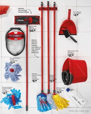Esfregona Suave
Completa
ref.: 2106609
€
5,99
Esfregona
Algodão
Completa
ref.: 3632400
€
5,99
Sistema Mopa
Ultramax
ref.: 2830839
€
34,99
Esfregona
Supermicrofibras
3 Action
Completa
ref.: 5234446
€
6,99
Pá c/ Vassoura
ref.: 5234595
€
4,99
Balde & Espremedor
Superfácil
ref.: 2146249
€
12,99
Recarga Esfregona
Supermicrofibras
3 Action
ref.: 2898221
€
4,49
Recarga Esfregona
Algodão
ref.: 3632408
€
3,49
catálogo Kasa 205
REBORDO
ANTI-CHOQUE,
PROTEGE MÓVEIS.
REMOVE
MANCHAS
DIFÍCEIS E
GORDURA.
COM FIBRAS 3D
QUE APANHAM
CABELOS E
PARTÍCULAS.
 
