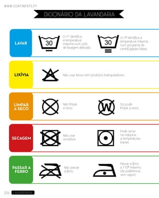 206 LAVANDARIA
dicionário da lavandaria
LAVAR
O nº identifica
a temperatura
máxima num ciclo
de lavagem delicado.
O nº identifica a
temperatura máxima
num programa de
centrifugação baixa.
LIXÍVIA Não usar lixívia nem produtos branqueadores.
SECAGEM
Pode secar
na máquina
a temperaturas
baixas.
Não usar
secadora.
PASSAR A
FERRO
Passar a ferro
a 110º máximo
(de preferência
sem vapor).
Não passar
a ferro.
LIMPAR
A SECO
Só pode
limpar a seco.
Não limpar
a seco.
206 LAVANDARIA206
www.continente.pt
 