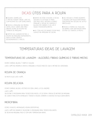 catálogo Kasa 209
roupas vermelhas
e pretas podem tingir: lave-as
com roupas de cor semelhante.
encha a máquina na medida
certa: deve caber uma mão
aberta acima da roupa no
tambor da máquina.
depois da lavagem retire a
roupa da máquina rapidamente,
para evitar cheiros
desagradáveis e vincos.
TEMPERATURAS DE LAVAGEM - algodão, fibras químicas e fibras mistas
(como camisas, blusas, t-shirts e calças)
lave a 40ºc no máximo e encha A máquina a POUCO MAIS DO QUE A metade da capacidade.
roupa de criança
SE MUITO SUJA LAVE A 60ºc.
roupa delicada
(como camisas, blusas, VESTIDOs de seda, linho, lã ou lingerie)
lave a 40ºc,
selecione o programa para TECIDOS delicados, lã ou seda e encha só metade da máquina.
Se lavar à mão evite esfregar e torcer a roupa. esprema O EXCESSO DE ÁGUA gentilmente.
microfibra
(como casacos, anoraques, roupa desportiva)
lave a 40ºc no máximo e selecione o programa para TECIDOS delicados.
se secar na máquina, faça-o com uma temperatura baixa.
temperaturas ideais de lavagem
dicas! úteis PARA A ROUPA
Antes de pÔr a roupa a secar,
sacuda-a e estique-a para
ser mais fácil passar a ferro.
PENDURE A SECAR as camisas e
blusas em cabides e as lãs e
sedas horizontalmente.
as toalhas de banho ficam mais
suaves na máquina de secar.
ao passar a ferro borrife
a roupa com água perfumada
(encontrA na secção de auto/
BRICOLAGE)
PASSE A FERRO AS TOALHAS
DE BANHO SEM VAPORIZAR PARA
EVITAR OS CHEIROS A MOFO.
 