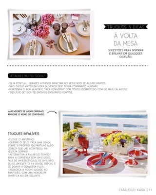 Sugestões para inspirar
e brilhar em qualquer
ocasião.
À VOLTA
DA MESA
Truques & dicas
211catálogo Kasa
TRuques infalíveis
MARCADORES DE LUGAR ORIGINAIS,
ADICIONE O NOME DO CONVIDADO.
Atitudes muito “cool”
• Seja Pontual. grandes atrasos impactam no resultado de alguns pratos.
• Não chegue antes da hora (a menos que tenha combinado ajudar!).
• Mantenha o bom humor e “faça Conversa” com todos (sobretudo com os mais calados!).
• “Desligue-se” dos telemóveis enquanto convive.
• ELOGIE O ANFITRIÃO.
• QUEBRE O GELO. FAÇA UMA GRAÇA
SOBRE SI PRÓPRIO OU PARTILHE ALGO
CÓMICO QUE LHE ACONTECEU. RIR
RESULTA SEMPRE!
• ALTERNATIVA A FALAR DO TEMPO?
ABRA A CONVERSA COM UM ELOGIO,
FALE DE UM ESPETÁCULO, DE UM LIVRO
OU DE UM EVENTO NA CIDADE. DEPOIS, É
SÓ DEIXAR A CONVERSA FLUIR.
• AGRADEÇA A HOSPITALIDADE AO
ANFITRIÃO, COM UMA MENSAGEM
SIMPÁTICA NO DIA SEGUINTE.
 