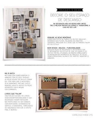 215catálogo Kasa
Na decoração não há regras nem limites.
Tire o melhor partido do espaço e transforme a
casa no seu ‘LAR’.
Decore o seu espaço
de descanso
Truques & dicas
PENDURE AS BOAS MEMÓRIAS
Podem ser fotos de família ou selfies ‘malucas’,
desenhos dos filhos, palavras ou objetos
queridos. Emoldure-as e deixe que as paredes falem
do seu estilo!
BOM DESIGN = BELEZA + FUNCIONALIDADE
Escolha peças de decoração e acessórios que
se integram no seu estilo de vida. As caixas e os
cestos têm mil utilidades, as mantas embelezam e
aconchegam nos momentos de preguiça, as velas
criam atmosferas calmas e os tapetes ‘aquecem’ o
ambiente.
MIX & MATCH
Misturar sem sobrecarregar o
ambiente tem os seus truques:
as peças devem ter um elo comum
(ex. cor) para que o resultado
seja harmónico. Misture lisos e
padrões, novo e antigo ou peças
diferentes com a mesma
cor dominante.
LIVROS QUE “FALAM”
Objetos de cultura, os livros
acrescentam personalidade à sua
decoração. Podem ‘repousar’
nas prateleiras ou ser exibidos
com criatividade: alternados na
vertical e horizontal, ‘empilhados’
ou agrupados por cor. O efeito
final é incrível!
 