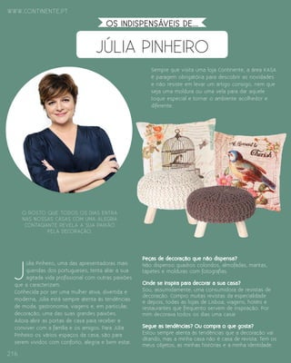 www.continente.pt
216
JÚLIA PINHEIRO
os indispensáveis DE...
J
úlia Pinheiro, uma das apresentadoras mais
queridas dos portugueses, tenta aliar a sua
agitada vida profissional com outras paixões
que a caracterizam.
Conhecida por ser uma mulher ativa, divertida e
moderna, Júlia está sempre atenta às tendências
de moda, gastronomia, viagens e, em particular,
decoração, uma das suas grandes paixões.
Adora abrir as portas de casa para receber e
conviver com a família e os amigos. Para Júlia
Pinheiro os vários espaços da casa, são para
serem vividos com conforto, alegria e bem estar.
Sempre que visita uma loja Continente, a área kasa
é paragem obrigatória para descobrir as novidades
e não resiste em levar um artigo consigo, nem que
seja uma moldura ou uma vela para dar aquele
toque especial e tornar o ambiente acolhedor e
diferente.
 
Peças de decoração que não dispensa?
Não dispenso quadros coloridos, almofadas, mantas,
tapetes e molduras com fotografias.
Onde se inspira para decorar a sua casa?
Sou, assumidamente, uma consumidora de revistas de
decoração. Compro muitas revistas da especialidade
e depois, todas as lojas de Lisboa, viagens, hotéis e
restaurantes que frequento servem de inspiração. Por
mim decorava todos os dias uma casa!
  
Segue as tendências? Ou compra o que gosta?
Estou sempre atenta às tendências que a decoração vai
ditando, mas a minha casa não é casa de revista. Tem os
meus objetos, as minhas histórias e a minha identidade.
O rosto que todos os dias entra
nas nossas casas com uma alegria
contagiante revela a sua paixão
pela decoração.
 