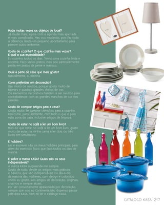 catálogo Kasa 217
Muda muitas vezes os objetos de local?
Já mudei mais, agora com a agenda mais apertada
é mais complicado. Mas vou mudando, pois faz toda
a diferença. Basta um pequeno apontamento para
parecer outro ambiente.
  
Gosta de cozinha? O que cozinha mais vezes?
E qual a sua especialidade?
Eu cozinho todos os dias. Tenho uma cozinha linda e
enorme. Faço vários pratos, mas sou particularmente
perita em pratos de peixe e marisco.
Qual a parte da casa que mais gosta?
Naturalmente, a cozinha.
  
Cores preferidas em decoração?
Uso muito os neutros, porque gosto muito de
tapetes e quadros grandes cheios de cor.
Os elementos decorativos tendem a ser neutros para
contrabalançar com as grandes manchas de cor nas
paredes.
Gosta de comprar artigos para a casa?
Gosto muito de comprar utensílios para a cozinha.
Perco-me, particularmente, com tudo o que é para
esta zona da casa, inclusive artigos de limpeza.
Gosta de estar no sofá a ler um bom livro?
Mais do que estar no sofá a ler um bom livro, gosto 
muito de estar na minha cama a ler dois ou três
livros em simultâneo.
 
E hobbies?
Ler e escrever são os meus hobbies principais, para
além do exercício físico que faço todos os dias de
manhã.
E sobre a marca KASA? Quais são os seus
indispensáveis?
A marca KASA surpreende-me sempre.
Gosto de tudo, desde os artigos mais práticos
e básicos, que são indispensáveis no dia-a-dia
da maioria das mulheres, com design e coloridos
como eu gosto, aos artigos de decoração, originais,
criativos e sempre atuais.
Por ser convictamente apaixonada por decoração,
sempre que vou ao Continente,não dispenso passar
pela área KASA, nem de ter o catálogo KASA.
 
 