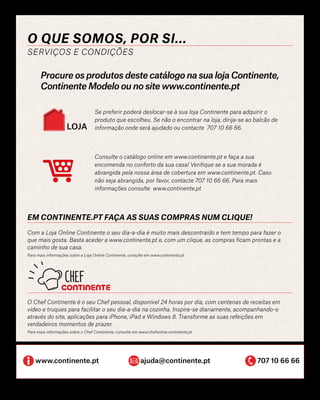 O Chef Continente é o seu Chef pessoal, disponível 24 horas por dia, com centenas de receitas em
vídeo e truques para facilitar o seu dia-a-dia na cozinha. Inspire-se diariamente, acompanhando-o
através do site, aplicações para iPhone, iPad e Windows 8. Transforme as suas refeições em
verdadeiros momentos de prazer.
Para mais informações sobre o Chef Continente, consulte em www.chefonline.continente.pt
O que somos, por si...
SERVIÇOS E CONDIÇÕES
www.continente.pt		 ajuda@continente.pt		 	 707 10 66 66
Procure os produtos deste catálogo na sua loja Continente,
Continente Modelo ou no site www.continente.pt
Em continente.pt faça as suas compras num clique!
Com a Loja Online Continente o seu dia-a-dia é muito mais descontraído e tem tempo para fazer o
que mais gosta. Basta aceder a www.continente.pt e, com um clique, as compras ficam prontas e a
caminho de sua casa.
Para mais informações sobre a Loja Online Continente, consulte em www.continente.pt
Consulte o catálogo online em www.continente.pt e faça a sua
encomenda no conforto da sua casa! Verifique se a sua morada é
abrangida pela nossa área de cobertura em www.continente.pt. Caso
não seja abrangida, por favor, contacte 707 10 66 66. Para mais
informações consulte www.continente.pt
Se preferir poderá deslocar-se à sua loja Continente para adquirir o
produto que escolheu. Se não o encontrar na loja, dirija-se ao balcão de
informação onde será ajudado ou contacte 707 10 66 66.LOJA
 