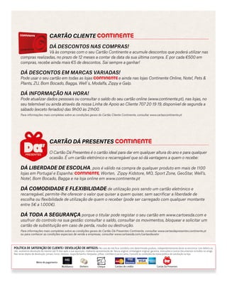 Cartão Cliente
		Dá dESCONTOS nas compras!
		 Vá às compras com o seu Cartão Continente e acumule descontos que poderá utilizar nas
compras realizadas, no prazo de 12 meses a contar da data da sua última compra. E por cada €500 em
compras, recebe ainda mais €5 de descontos. Sai sempre a ganhar!
Dá descontos em marcas variadas!
Pode usar o seu cartão em todas as lojas e ainda nas lojas Continente Online, Note!, Pets &
Plants, ZU, Bom Bocado, Bagga, Well´s, Modalfa, Zippy e Galp.
Dá informação na hora!
Pode atualizar dados pessoais ou consultar o saldo do seu cartão online (www.continente.pt), nas lojas, no
seu telemóvel ou ainda através da nossa Linha de Apoio ao Cliente 707 20 19 19, disponível de segunda a
sábado (exceto feriados) das 9h00 às 21h00.
Para informações mais completas sobre as condições gerais do Cartão Cliente Continente, consultar www.cartaocontinente.pt
		Cartão DÁ PresenteS
		O Cartão Dá Presentes é o cartão ideal para dar em qualquer altura do ano e para qualquer 	
		 ocasião. É um cartão eletrónico e recarregável que só dá vantagens a quem o recebe:
Dá liberdade de escolha, pois é válido na compra de qualquer produto em mais de 1100
lojas em Portugal e Espanha: , Worten, Zippy Kidstore, MO, Sport Zone, GeoStar, Well’s,
Note!, Bom Bocado, Bagga e na loja online em www.continente.pt
Dá comodidade e flexibilidade de utilização pois sendo um cartão eletrónico e
recarregável, permite-lhe oferecer o valor que quiser a quem quiser, sem sacrificar a liberdade de
escolha ou flexibilidade de utilização de quem o receber (pode ser carregado com qualquer montante
entre 5€ a 1.000€).
Dá toda a segurança porque o titular pode registar o seu cartão em www.cartoesda.com e
usufruir do controlo na sua gestão: consultar o saldo, consultar os movimentos, bloquear e solicitar um
cartão de substituição em caso de perda, roubo ou destruição.
Para informações mais completas sobre as condições gerais do Cartão Dá Presentes Continente, consultar www.cartaodapresentes.continente.pt
ou para conhecer as condições especiais de venda a empresas, consultar www.cartoesda.com/cartaodavalor
Política de Satisfação de cliente/ Devolução de artigos: No caso de não ficar satisfeito com determinado produto, independentemente deste se encontrar com defeito ou
não, aceitamos devolução do mesmo até 15 dias após a sua aquisição, mediante apresentação de: fatura original; embalagem original; garantia, instruções e outros documentos incluídos no artigo.
Não serão objeto de devolução: jornais; livros; revistas; roupa de banho; lâmpadas; pilhas; colchões e sacos cama. Consulte as condições da nossa política de satisfação na loja.
Cartão Dá PresentesCartões de créditoChequeDinheiroMultibanco
Meios de pagamento:
 