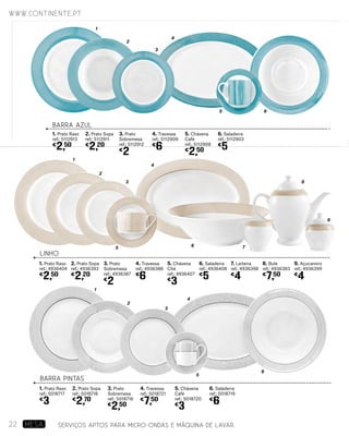 1
2
3
4
LINHO
1. Prato Raso
ref.: 4936404
€
2,50
2. Prato Sopa
ref.: 4936393
€
2,20
1. Prato Raso
ref.: 5018717
€
3
3. Prato
Sobremesa
ref.: 4936387
€
2
2. Prato Sopa
ref.: 5018718
€
2,70
4. Travessa
ref.: 4936386
€
6
3. Prato
Sobremesa
ref.: 5018716
€
2,50
7. Leiteira
ref.: 4936398
€
4
5. Chávena
Café
ref.: 5018720
€
3
5. Chávena
Chá
ref.: 4936407
€
3
6. Saladeira
ref.: 4936408
€
5
9. Açucareiro
ref.: 4936399
€
4
8. Bule
ref.: 4936383
€
7,50
4. Travessa
ref.: 5018721
€
7,50
6. Saladeira
ref.: 5018719
€
6
BARRA PINTAS
1
2
3
4
5
6
6 7
8
9
5
BARRA AZUL
1. Prato Raso
ref.: 5112913
€
2,50
2. Prato Sopa
ref.: 5112911
€
2,20
3. Prato
Sobremesa
ref.: 5112912
€
2
4. Travessa
ref.: 5112909
€
6
5. Chávena
Café
ref.: 5112908
€
2,50
6. Saladeira
ref.: 5112903
€
5
1
2
3
4
5 6
SERVIÇOS APTOS PARA MICRO-ONDAS E MÁQUINA DE LAVAR.
www.continente.pt
22 MESA
 
