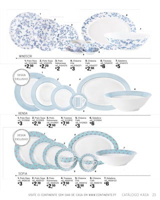 1
1
2
2
3
3
4
4
RENDA
SOFIA
1. Prato Raso
ref.: 5112906
€
3
1. Prato Raso
ref.: 4926135
€
3
2. Prato Sopa
ref.: 5112905
€
2,70
2. Prato Sopa
ref.: 4926137
€
2,70
3. Prato
Sobremesa
ref.: 5112907
€
2,50
3. Prato
Sobremesa
ref.: 4926125
€
2,50
5. Chávena
Café
ref.: 5112902
€
3
7. Saladeira
ref.: 4926133
€
6
4. Travessa
ref.: 5112910
€
7,50
6. Saladeira
ref.: 5112904
€
6
4. Travessa
ref.: 4926116
€
7,50
5. Chávena
Chá
ref.: 4926112
€
3,50
6. Chávena
Café
ref.: 4926119
€
3
1
2
3
5 6
4
7
5
5
5
6
6
7
WINDSOR
1. Prato Raso
ref.: 5154380
€
2,50
2. Prato Sopa
ref.: 5154379
€
2,20
3. Prato
Sobremesa
ref.: 5154375
€
2
4. Chávena
Chá
ref.:5154371
€
3
5. Chávena
Café
ref.: 5154377
€
2,50
6. Travessa
ref.: 5154372
€
6
7. Saladeira
ref.: 5154373
€
5
VISITE O CONTINENTE SEM SAIR DE CASA EM WWW.CONTINENTE.PT 23catálogo Kasa
DESIGN
EXCLUSIVO
DESIGN
EXCLUSIVO
 