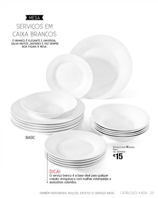 BASIC
TAMBÉM DISPONÍVEIS AVULSO, EXCETO O SERVIÇO BASIC.
O branco é elegante e universal.
Salva muitos jantares e faz sempre
boa figura à mesa.
serviÇos EM
Caixa Brancos
Serviço Loiça 18 peças
Basic
ref.: 4870650
€
15
DICA!
O serviço branco é a base ideal para qualquer
criação: enriqueça-o com toalhas estampadas e
acessórios coloridos.
MESA
25catálogo Kasa
 