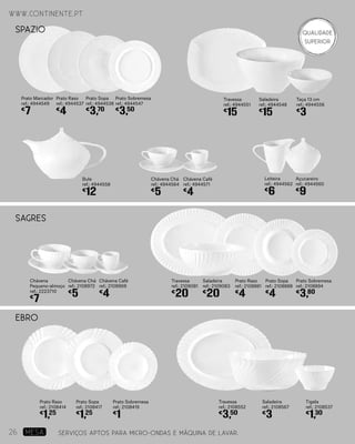 www.continente.pt
Prato Marcador
ref.: 4944549
€
7
Prato Raso
ref.: 4944537
€
4
Prato Sopa
ref.: 4944538
€
3,70
Prato Sobremesa
ref.: 4944547
€
3,50
Travessa
ref.: 4944551
€
15
Taça 13 cm
ref.: 4944556
€
3
Saladeira
ref.: 4944548
€
15
Chávena Chá
ref.: 4944564
€
5
Chávena Café
ref.: 4944571
€
4
Açucareiro
ref.: 4944560
€
9
Bule
ref.: 4944558
€
12
Leiteira
ref.: 4944562
€
6
SPAZIO
EBRO
Prato Raso
ref.: 2108414
€
1,25
Prato Sopa
ref.: 2108417
€
1,25
Prato Sobremesa
ref.: 2108419
€
1
Travessa
ref.: 2108552
€
3,50
Tigela
ref.: 2108537
€
1,30
Saladeira
ref.: 2108567
€
3
SAGRES
Chávena
Pequeno-almoço
ref.: 2223710
€
7
Chávena Chá
ref.: 2108972
€
5
Chávena Café
ref.: 2108969
€
4
Prato Raso
ref.: 2108881
€
4
Prato Sopa
ref.: 2108888
€
4
Prato Sobremesa
ref.: 2108894
€
3,80
Travessa
ref.: 2109081
€
20
Saladeira
ref.: 2109083
€
20
SERVIÇOS APTOS PARA MICRO-ONDAS E MÁQUINA DE LAVAR.
www.continente.pt
26 MESA
Qualidade
Superior
 