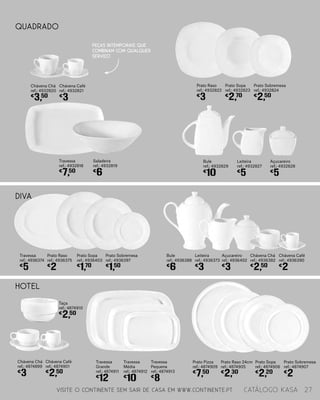 HOTEL
Travessa
Grande
ref.: 4874911
€
12
Travessa
Média
ref.: 4874912
€
10
Travessa
Pequena
ref.: 4874913
€
8
Prato Pizza
ref.: 4874909
€
7,50
Prato Raso 24cm
ref.: 4874905
€
2,30
Prato Sopa
ref.: 4874906
€
2,20
Prato Sobremesa
ref.: 4874907
€
2
Taça
ref.: 4874910
€
2,50
Chávena Café
ref.: 4874901
€
2,50
Chávena Chá
ref.: 4874899
€
3
DIVA
Chávena Chá
ref.: 4936382
€
2,50
Chávena Café
ref.: 4936390
€
2
Açucareiro
ref.: 4936402
€
3
Leiteira
ref.: 4936373
€
3
Bule
ref.: 4936388
€
6
Prato Raso
ref.: 4936375
€
2
Prato Sopa
ref.: 4936403
€
1,70
Prato Sobremesa
ref.: 4936397
€
1,50
Travessa
ref.: 4936374
€
5
Leiteira
ref.: 4932827
€
5
Açucareiro
ref.: 4932828
€
5
Bule
ref.: 4932829
€
10
Travessa
ref.: 4932818
€
7,50
Saladeira
ref.: 4932819
€
6
Prato Raso
ref.: 4932822
€
3
Prato Sopa
ref.: 4932823
€
2,70
Prato Sobremesa
ref.: 4932824
€
2,50
QUADRADO
Chávena Chá
ref.: 4932820
€
3,50
Chávena Café
ref.: 4932821
€
3
Peças intemporais que
combinam com qualquer
serviço
VISITE O CONTINENTE SEM SAIR DE CASA EM WWW.CONTINENTE.PT 27catálogo Kasa
 
