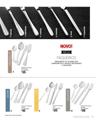 8 109
Faqueiro 24 peças
Equator
ref.: 5528581*
€
30
4
Faqueiro 24 peças
Chromolite
ref.: 5531113*
€
35
LISBON
EMPEROR
BRAZIL
CrOWN
GOA
EQUATOR
6 7 8 9 10 11
37catálogo Kasa
Faqueiro 24 peças
Crown
ref.: 5528445*
€
10
Faqueiro 24 peças
Goa
ref.: 5528577*
€
20
NOVO!
*Disponível a partir de agosto
faqueiros
MESA
Renovámos os talheres sem
comprometer o design e reforçÁmos
a qualidade
EQUATOR
ChromolitE
CRown
GOA
 