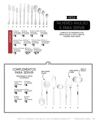 TALHERES AVULSO
& PARA SERVIR
Complete os faqueiros com
peças avulso e com a linha de
talheres para servir.
VISITE O CONTINENTE SEM SAIR DE CASA EM WWW.CONTINENTE.PT
MESA
39catálogo Kasa
1 2 3 4 5 6 7 8 9 10 11
5. Conj. 2 Facas
Churrasco
ref.: 5521863
€
4
1. Conj. 2
Garfos Mesa
ref.: 5521828
€
4
6. Conj. 2
Facas Peixe
ref.: 5521836
€
4
3. Conj. 2 Garfos
Sobremesa
ref.: 5521845
€
3
7. Conj. 2 Facas
Sobremesa
ref.: 5521837
€
3
2. Conj. 2
Garfos Peixe
ref.: 5521839
€
4
9. Conj. 2 Colheres
Sobremesa
ref.: 5521857
€
3
10. Conj. 2
Colheres Chá
ref.: 5521838
€
2,50
11. Conj. 2
Colheres Café
ref.: 5521834
€
2,50
4. Conj. 2
Facas Mesa
ref.: 5521821
€
4
8. Conj. 2
Colheres Mesa
ref.: 5521822
€
4
COMPLEMENTOS
PARA SERVIR
3. Colher Terrina
ref.: 5528590
€
6
1. Conj. Servir
Salada
ref.: 5528586
€
6
2. Pá Bolo
ref.: 5528588
€
4
5. Garfo
Trinchar
ref.: 5528600
€
5
4. Faca
ref.: 5528602
€
6
6. Colher
Molho
ref.: 5528608
€
5
1 2 3 4 5 6
Para SERVIR
carne
Para O
molho
Para servir
salada
TRANSVERSAIS A TODOS
OS SERVIÇOS!
EMPEROR
 