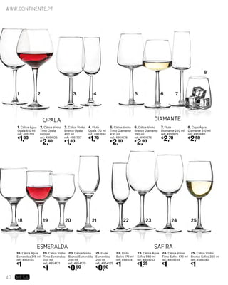 1. Cálice Água
Opala 610 ml
ref.: 4951719
€
1,90
18. Cálice Água
Esmeralda 315 ml
ref.: 4954124
€
1
2. Cálice Vinho
Tinto Opala
640 ml
ref.: 4954126
€
2,40
19. Cálice Vinho
Tinto Esmeralda
240 ml
ref.: 4954121
€
1
3. Cálice Vinho
Branco Opala
450 ml
ref.: 4951707
€
1,80
20. Cálice Vinho
Branco Esmeralda
200 ml
ref.: 4954120
€
0,90
4. Flute
Opala 170 ml
ref.: 4951694
€
1,70
21. Flute
Esmeralda
200 ml
ref.: 4954125
€
0,90
5. Cálice Vinho
Tinto Diamante
430 ml
ref.: 4951678
€
2,90
22. Flute
Safira 170 ml
ref.: 4949241
€
1
6. Cálice Vinho
Branco Diamante
390 ml
ref.: 4951676
€
2,90
23. Cálice Água
Safira 580 ml
ref.: 4949252
€
1,25
7. Flute
Diamante 220 ml
ref.: 4951675
€
2,70
24. Cálice Vinho
Tinto Safira 470 ml
ref.: 4949249
€
1
8. Copo Água
Diamante 310 ml
ref.: 4951680
€
2,50
25. Cálice Vinho
Branco Safira 350 ml
ref.: 4949243
€
1
Esmeralda Safira
Opala Diamante
18 19 20 21 22 23 24 25
21 3 4 5 6 7
8
www.continente.pt
40 MESA
 