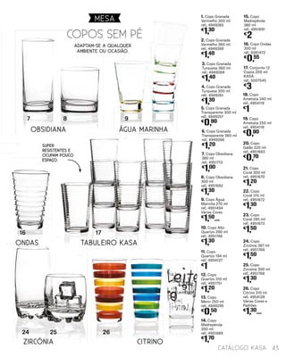 1. Copo Granada
Vermelho 300 ml
ref.: 4949265
€
1,30
2. Copo Granada
Vermelho 360 ml
ref.: 4949289
€
1,40
3. Copo Granada
Turquesa 360 ml
ref.: 4949269
€
1,40
4. Copo Granada
Turquesa 300 ml
ref.: 4949261
€
1,30
5. Copo Granada
Transparente 300 ml
ref.: 4949257
€
0,90
6. Copo Granada
Transparente 360 ml
ref.: 4949268
€
1,20
18. Copo
Ametista 340 ml
ref.: 4954119
€
1
19. Copo
Ametista 250 ml
ref.: 4954118
€
0,90
20. Copo
Galão 220 ml
ref.: 4951683
€
0,70
21. Copo
Coral 300 ml
ref.: 4951670
€
1,20
22. Copo
Coral 315 ml
ref.: 4951672
€
1,30
23. Copo
Coral 395 ml
ref.: 4951673
€
1,50
7. Copo Obsidiana
380 ml
ref.: 4951713
€
1,00
24. Copo
Zircónia 387 ml
ref.: 4951769
€
1,50
8. Copo Obsidiana
300 ml
ref.: 4951692
€
1,30
25. Copo
Zircónia 300 ml
ref.: 4951768
€
1,30
9. Copo Água
Marinha 270 ml
ref.: 4951494
Várias Cores
€
1,50
UNID.
26. Copo
Citrino 310 ml
ref.: 4954128
Várias Cores e
Padrões
€
1,30
UNID.
17. Conjunto 12
Copos 200 ml
KASA
ref.: 5007545
€
3
10. Copo Alto
Quartzo 290 ml
ref.: 4951746
€
1,30
11. Copo
Quartzo 194 ml
ref.: 4954127
€
1
12. Copo
Quartzo 310 ml
ref.: 4951751
€
1,20
13. Copo
Menir 250 ml
ref.: 4949295
€
0,50
14. Copo
Madrepérola
300 ml
ref.: 4951689
€
1,70
15. Copo
Madrepérola
380 ml
ref.: 4951691
€
2
16. Copo Ondas
300 ml
ref.: 5061472
€
0,55
Zircónia Citrino
Tabuleiro Kasa
Obsidiana
16 17
87 9
24 25 26
Água Marinha
Ondas
copos sem pÉ
adaptam-se a qualquer
ambiente ou ocasião.
Super
resistentes e
ocupam pouco
espaço.
MESA
43catálogo Kasa
 