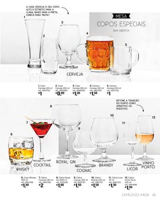 WHISKY
COCKTAIL
ROYAL GIN
COGNAC
BRANDY
LICOR
VINHO
PORTO
10. Cálice
Brandy 540 ml
ref.: 4951712
€
1,50
6. Copo Whisky
300 ml
ref.: 4951768
€
1,30
11. Cálice Licor
70 ml
ref.: 4951723
€
1,30
7. Cálice
Cocktail 190 ml
ref.: 4951706
€
2
8. Cálice Royal
Gin 600 ml
ref.: 5115420
€
1,90
9. Cálice
Cognac 250 ml
ref.: 4951701
€
1,50
6
7
8
9
10
11
12
2. Copo
Cerveja 200 ml
ref.: 4951663
€
0,80
3. Copo
Cerveja 400 ml
ref.: 4949292
€
1,30
4. Caneca
Cerveja 550 ml
ref.: 4951764
€
1,50
12. Cálice
Vinho Porto
220 ml
ref.: 4951696
€
1,50
5. Caneca
Cerveja 250 ml
ref.: 4951752
€
1
1. Copo
Cerveja 320 ml
ref.: 4951763
€
1
1
2
3
4
5
CERVEJA
Copos Especiais
BAR ABERTO!
A cada cerveja o seu copo:
alto e estreito para a
clara, baixo para a preta,
caneca para ‘muita’!
Retome a tradição
do Porto como
aperitivo ou
digestivo.
MESA
45catálogo Kasa
 