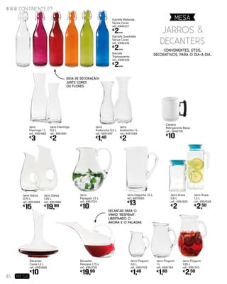 Decanter
Cisne 1,5 L
ref.: 4951669
€
10
Jarro Garça
0,75 L
ref.: 4951684
€
15
Jarro Garça
1,25 L
ref.: 4951686
€
19,90
Jarro
Papagaio 1,5 L
ref.: 4951724
€
10
Decanter
Pelicano 1,75 L
ref.: 4951730
€
19,90
Jarro Cegonha 1,5 L
ref.: 4951665
€
13
Jarro Pinguim
0,5 L
ref.: 4951742
€
1,40
Jarro Pinguim
1 L
ref.: 4951744
€
1,80
Jarro Arara
0,6 L
ref.: 4951525
€
2
Jarro Arara
1,3 L
ref.: 4951526
€
2,50
Jarro Pinguim
1,85 L
ref.: 4951743
€
2,50
Jarro
Andorinha 0,5 L
ref.: 4951497
€
1,40
Jarro
Andorinha 1 L
ref.: 4951499
€
2
Jarro
Flamingo 1 L
ref.: 4951682
€
3
Jarro Flamingo
0,5 L
ref.: 4951681
€
2
Garrafa
Transparente
ref.: 4945318
€
2UNID.
Garrafa Quadrada
Várias Cores
ref.: 4945316
€
2UNID.
Garrafa Redonda
Várias Cores
ref.: 4945317
€
2UNID.
Caneca
Refrigerante Baixa
ref.: 3042716
€
10
Convenientes, úteis,
decorativos, para o dia-a-dia.
IDEIA DE DECORAÇÃO!
JUNTE CORES
OU FLORES
Decantar para o
vinho ‘respirar’,
libertando o
aroma e o paladar.
MESA
www.continente.pt
46 MESA
Jarros &
DEcanters
 