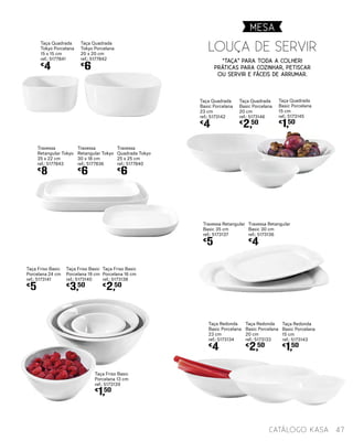Taça Quadrada
Basic Porcelana
23 cm
ref.: 5173142
€
4
Taça Quadrada
Basic Porcelana
20 cm
ref.: 5173146
€
2,50
Taça Quadrada
Basic Porcelana
15 cm
ref.: 5173145
€
1,50
Taça Redonda
Basic Porcelana
23 cm
ref.: 5173134
€
4
Taça Redonda
Basic Porcelana
20 cm
ref.: 5173133
€
2,50
Taça Redonda
Basic Porcelana
15 cm
ref.: 5173143
€
1,50
Travessa Retangular
Basic 35 cm
ref.: 5173137
€
5
Travessa Retangular
Basic 30 cm
ref.: 5173136
€
4
Louça de Servir
“Taça” para toda a colher!
Práticas para cozinhar, petiscar
ou servir e fáceis de arrumar.
Taça Friso Basic
Porcelana 13 cm
ref.: 5173139
€
1,50
Taça Friso Basic
Porcelana 24 cm
ref.: 5173141
€
5
Taça Friso Basic
Porcelana 19 cm
ref.: 5173140
€
3,50
Taça Friso Basic
Porcelana 16 cm
ref.: 5173138
€
2,50
Travessa
Retangular Tokyo
35 x 22 cm
ref.: 5177843
€
8
Taça Quadrada
Tokyo Porcelana
15 x 15 cm
ref.: 5177841
€
4
Travessa
Retangular Tokyo
30 x 18 cm
ref.: 5177836
€
6
Taça Quadrada
Tokyo Porcelana
20 x 20 cm
ref.: 5177842
€
6
Travessa
Quadrada Tokyo
25 x 25 cm
ref.: 5177840
€
6
MESA
47catálogo Kasa
 