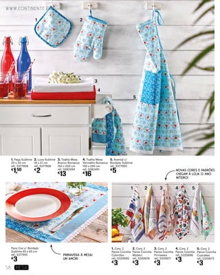 1. Conj. 2
Panos Cozinha
Coloridos
ref.: 5320690
€
3
1. Pega Sublime
20 x 20 cm
ref.: 5377908
€
1,50
Pano Coz c/ Bordado
Sublime 45 x 65 cm
ref.: 5377910
€
3
2. Luva Sublime
18 x 27 cm
ref.: 5377906
€
2
5. Avental c/
Bordado Sublime
ref.: 5377905
€
5
4. Toalha Mesa
Vermelho Romance
150 x 250 cm
ref.: 5082491
€
16
3. Toalha Mesa
Branco Romance
150 x 200 cm
ref.: 5082494
€
13
3. Conj. 2
Panos Cozinha
Primavera
ref.: 5320671
€
3
5. Conj. 2
Panos Cozinha
Cupcakes
ref.: 5320673
€
3
2. Conj. 2
Panos Cozinha
Modern
ref.: 5320676
€
3
4. Conj. 2
Panos Cozinha
ref.: 5320696
€
3
1
1
2
2
3
3
4
4
5
5
PRIMAVERA À MESA!
UM AMOR!
NOVAS CORES E PADRÕES
CHEGAM À LOJA O ANO
INTEIRO!
www.continente.pt
58 MESA
 