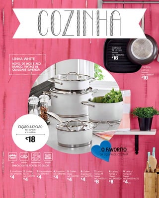 COZINHA
3. Escumadeira
ref.: 5412784
€
4
8. Lata c/
Tampa L
Sweet
ref.: 5405520
€
8
2. Colher
Servir
ref.: 5412778
€
4
7. Lata c/
Tampa M
Sweet
ref.: 5405521
€
6
1. Vira Fritos
ref.: 5412775
€
4
9. Lata c/
Tampa S
Sweet
ref.: 5405516/22
€
4UNID.
Grelhador
24 x 24 cm
Master
ref.: 5398700
€
16
5. Colher
Sopa
ref.: 5412781
€
4
Frigideira
ø 20 cm
Master
ref.: 5398697
€
10
4. Espátula
ref.: 5412780
€
4
6. Colher
Esparguete
ref.: 5412774
€
4
CAÇAROLA C/ CABO
Ref.: 5378638
ø 16 cm White
€
18
Gás Elétrico Vitrocerâmica Indução
O FAVORITO
DA EQUIPA DE COZINHA
NOVO. DE INOX E AÇO
BRANCO. VINTAGE DE
QUALIDADE SUPERIOR.
Linha white
SIMBOLOGIA DE FONTES DE CALOR
 
