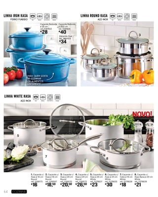 Caçarola Redonda
ø 25 cm
ref.: 5191922
€
28
Caçarola Redonda
ø 28,5 cm
ref.: 5191924
€
40
Caçarola Oval
ref.: 5191923
€
34
1. Caçarola c/
Asas ø 16 cm
Round
ref.: 5168173
€
16
2. Caçarola c/
Asas ø 18 cm
Round
ref.: 5168167
€
18,50
3. Caçarola c/
Asas ø 20 cm
Round
ref.: 5168170
€
20,50
4. Caçarola c/
Asas ø 24 cm
Round
ref.: 5168172
€
26,50
5. Caçarola c/
Asas ø 20 cm
White
ref.: 5378637
€
23
6. Caçarola c/
Asas ø 24 cm
White
ref.: 5378635
€
30
7. Caçarola c/
Cabo ø 16 cm
White
ref.: 5378638
€
18
8. Caçarola c/
Asas Baixa ø 20 cm
White
ref.: 5378639
€
21
5
6
7
8
2
3
4
1
64 COZINHA
Para quem gosta
de cozinhar
os alimentos
lentamente
NOVO!
linha IRON KASA linha round KASA
linha white kasa
FERRO FUNDIDO
AÇO INOX
AÇO INOX
Gás Elétrico Vitrocerâmica Indução
Gás Elétrico Vitrocerâmica Indução Gás Elétrico Vitrocerâmica Indução
 