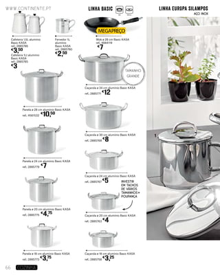 Panela ø 18 cm alumínio Basic KASA
ref.: 2885773
€
3,75
Caçarola ø 18 cm alumínio Basic KASA
ref.: 2885758
€
3,25
Caçarola ø 20 cm alumínio Basic KASA
ref.: 2885763
€
4
Caçarola ø 24 cm alumínio Basic KASA
ref.: 2885767
€
5
Caçarola ø 30 cm alumínio Basic KASA
ref.: 2885768
€
8
Caçarola ø 34 cm alumínio Basic KASA
ref.: 2885771
€
12
Panela ø 20 cm alumínio Basic KASA
ref.: 2885775
€
4,75
Panela ø 24 cm alumínio Basic KASA
ref.: 2885779
€
7
Panela ø 28 cm alumínio Basic KASA
ref.: 4561532
€
10,50
Wok ø 28 cm Basic KASA
ref.: 4684119
€
7
Fervedor 1L
alumínio
Basic KASA
ref.: 2885780
€
2,50
Cafeteira 1,5L alumínio
Basic KASA
ref.: 2885786
€
3,50
Cafeteira 1Lt alumínio
Basic KASA
ref.: 2885785
€
3
1
www.continente.pt
66 COZINHA
Investir
em tachos
de vários
tamanhos
Poupança
linha EUROPA silamposlinha Basic
TAMANHO
GRANDE
AÇO INOXGás Elétrico
 