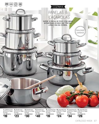 1. Cafeteira Inox
ø 14 cm c/ Asas
Europa
ref.: 2506214
€
19
2. Panela Inox
ø 16 cm c/ Asas
Europa
ref.: 2808648
€
23
3. Panela Inox
ø 20 cm c/ Asas
Europa
ref.: 2808660
€
30
4. Panela Inox
ø 24 cm c/ Asas
Europa
ref.: 2506228
€
40
5. Caçarola Inox
ø 16 cm c/ Asas
Europa
ref.: 2506169
€
19
6. Caçarola Inox
ø 18 cm c/ Asas
Europa
ref.: 2506171
€
24
7. Caçarola Inox
ø 24 cm c/ Asas
Europa
ref.: 2506203
€
34
8. Caçarola Inox
ø 20 cm c/ Asas
Europa
ref.: 2506176
€
26
Panelas &
caçarolas
2
3
4
5
6
7
8
67catálogo Kasa
COZINHA
Supere a prova de fogo com linhas
intemporais em inox que têm uma
longa vida na cozinha.
Gás Elétrico Vitrocerâmica Indução
Qualidade
Superior
 